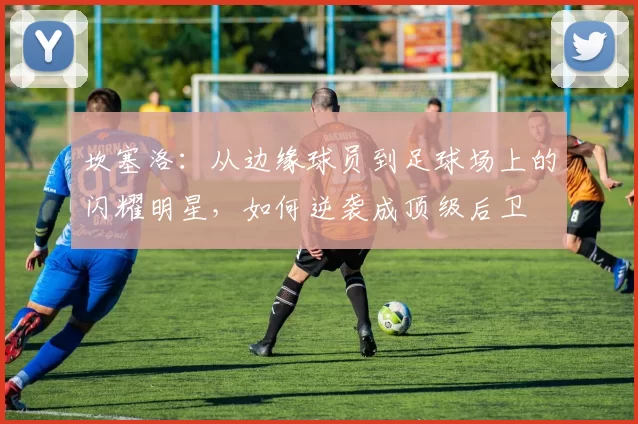 坎塞洛：从边缘球员到足球场上的闪耀明星，如何逆袭成顶级后卫
