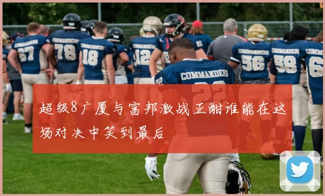 超级8广厦与富邦激战正酣谁能在这场对决中笑到最后