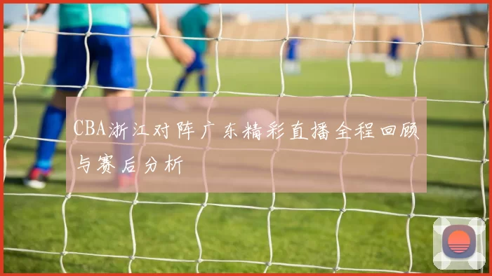 CBA浙江对阵广东精彩直播全程回顾与赛后分析
