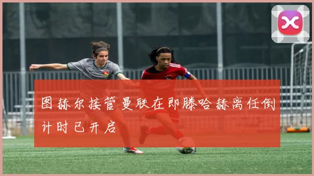 图赫尔接管曼联在即滕哈赫离任倒计时已开启