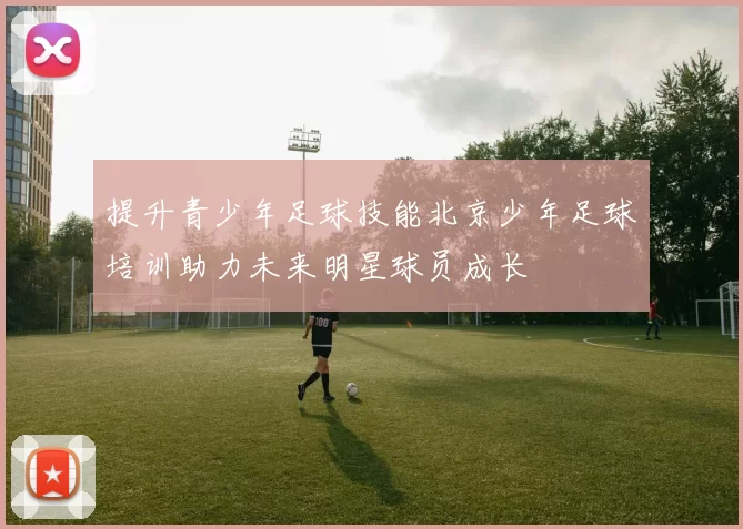 提升青少年足球技能北京少年足球培训助力未来明星球员成长
