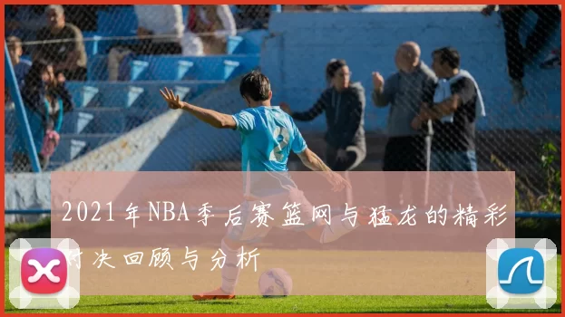 2021年NBA季后赛篮网与猛龙的精彩对决回顾与分析